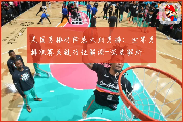 美国男排对阵意大利男排：世界男排联赛关键对位解读-深度解析