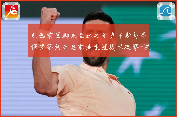 巴西前国脚米兰达之子卢卡斯与圣保罗签约开启职业生涯战术观察-深度解析
