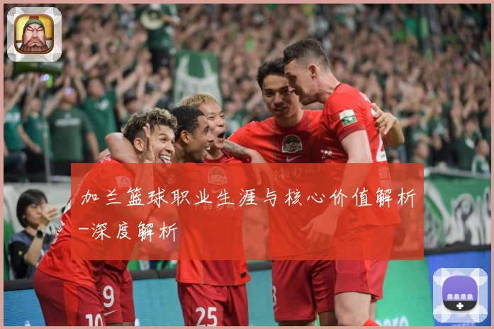 加兰篮球职业生涯与核心价值解析-深度解析