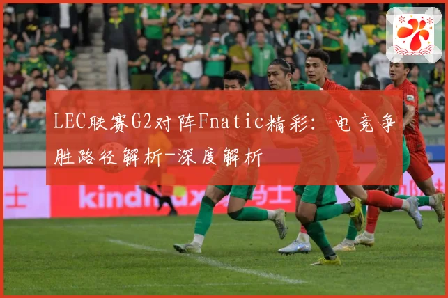 LEC联赛G2对阵Fnatic精彩：电竞争胜路径解析-深度解析