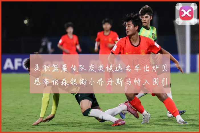 美职篮最佳队友奖候选名单出炉贝恩布伦森领衔小乔丹斯马特入围引赛场复盘-深度解析