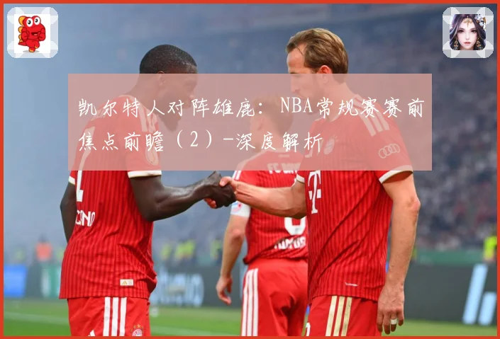 凯尔特人对阵雄鹿：NBA常规赛赛前焦点前瞻（2）-深度解析