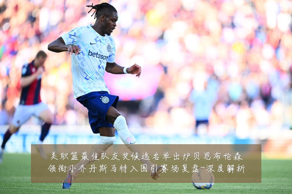 美职篮最佳队友奖候选名单出炉贝恩布伦森领衔小乔丹斯马特入围引赛场复盘-深度解析