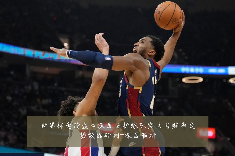 世界杯竞猜盘口深度分析球队实力与赔率走势数据研判-深度解析
