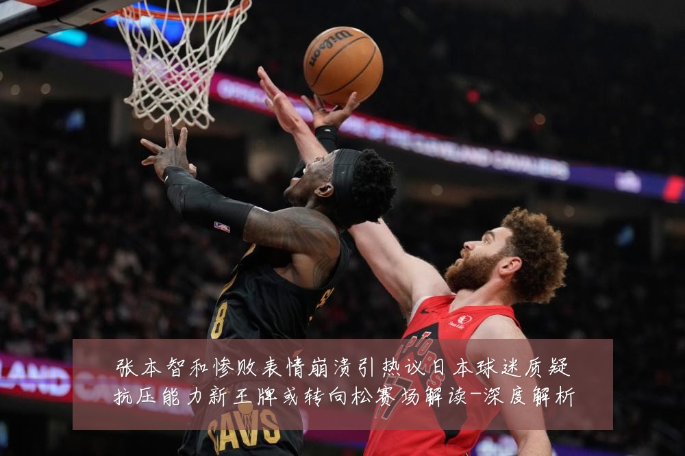 张本智和惨败表情崩溃引热议日本球迷质疑抗压能力新王牌或转向松赛场解读-深度解析